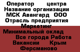 Оператор Call-центра › Название организации ­ МСК Авангард, ООО › Отрасль предприятия ­ Маркетинг › Минимальный оклад ­ 30 000 - Все города Работа » Вакансии   . Крым,Ферсманово